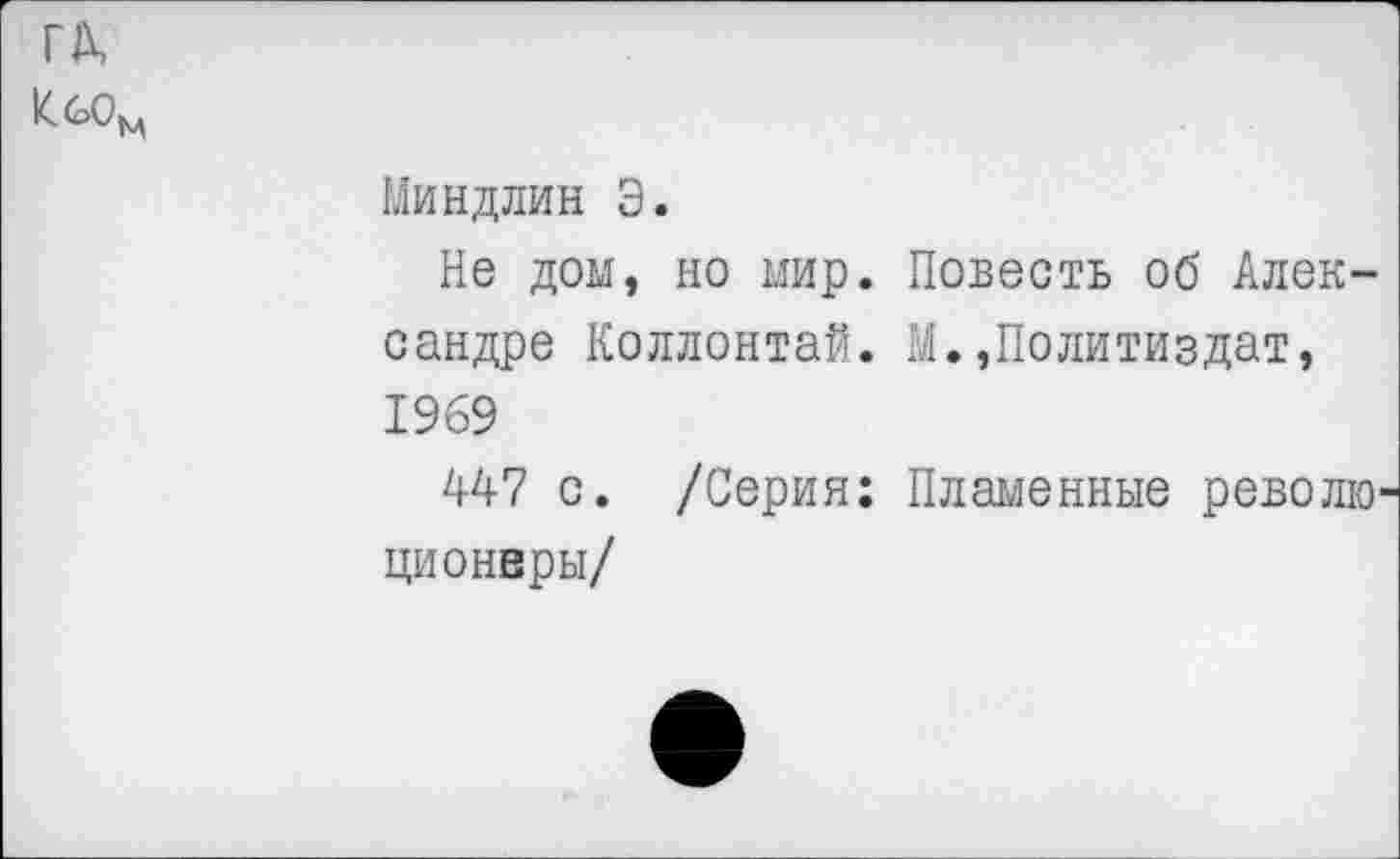 ﻿ГА,
КбОм
Миндлин Э.
Не дом, но мир. Повесть об Александре Коллонтай. М.»Политиздат, 1969
447 с. /Серия: Пламенные революционеры/